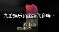 九游娱乐负面新闻多吗？最新舆情汇总与用户真实反馈