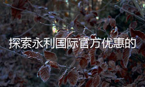 探索永利国际官方优惠的魅力,尽享无尽乐趣