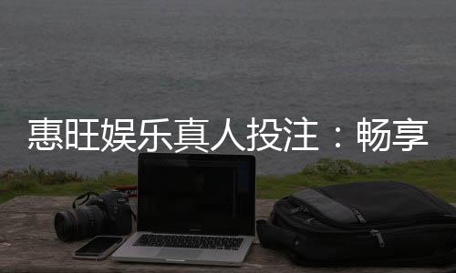 惠旺娱乐真人投注：畅享高赔率真人游戏与独家优惠