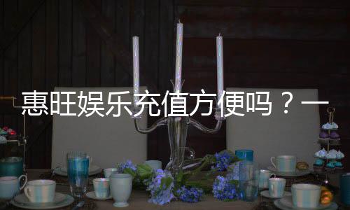 惠旺娱乐充值方便吗?一文详解充值流程与到账速度