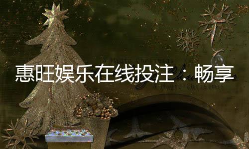 惠旺娱乐在线投注：畅享真人娱乐与电子游艺的双重乐趣