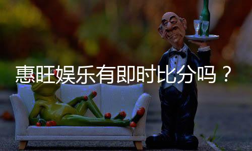 惠旺娱乐有即时比分吗?一文详解比分查询与投注攻略