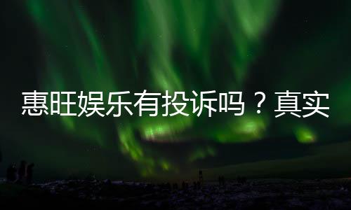 惠旺娱乐有投诉吗？真实玩家反馈与平台解析