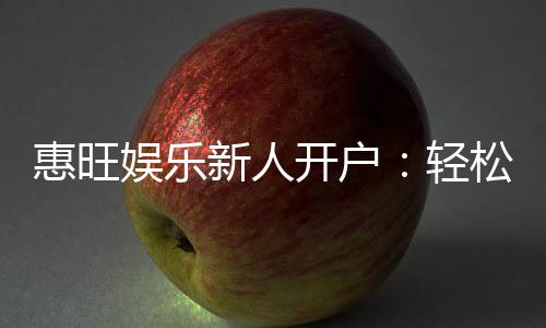 惠旺娱乐新人开户:轻松注册即享豪华礼包与独家优惠