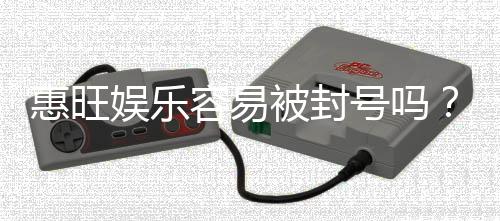 惠旺娱乐容易被封号吗?资深玩家揭秘防封技巧与平台选择
