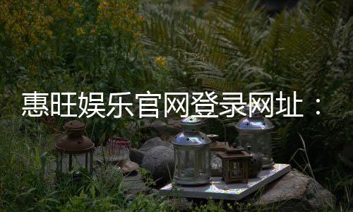 惠旺娱乐官网登录网址:最新入口及安全登录指南