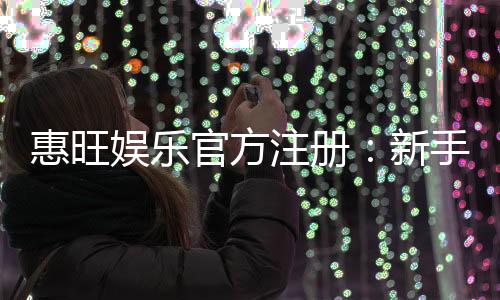 惠旺娱乐官方注册：新手必看的高效注册流程与首存优惠指南