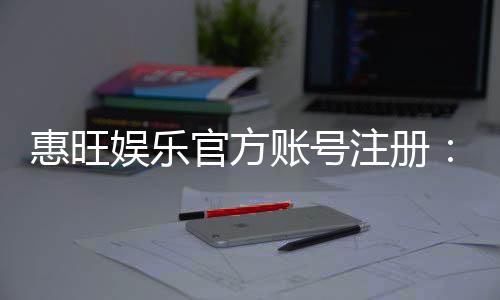 惠旺娱乐官方账号注册:轻松完成三步快速开户指南