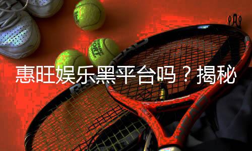 惠旺娱乐黑平台吗？揭秘其真实运营内幕与玩家评价