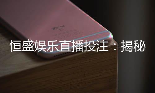 恒盛娱乐直播投注：揭秘高胜率玩家的实战技巧与策略分享
