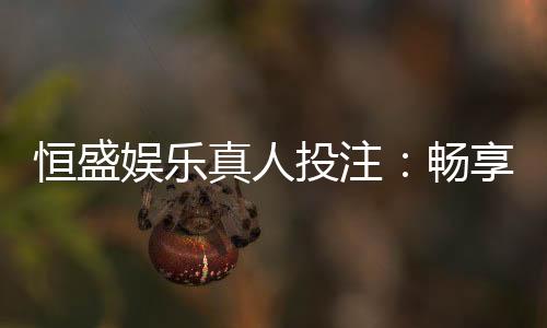 恒盛娱乐真人投注：畅享顶级真人娱乐体验与投注乐趣