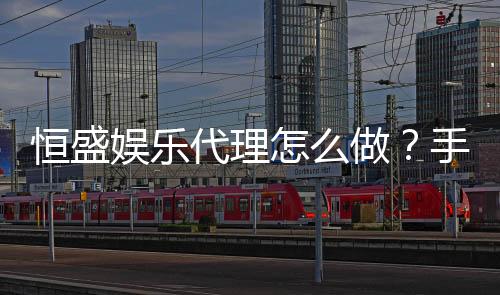 恒盛娱乐代理怎么做？手把手教你轻松开启代理之路