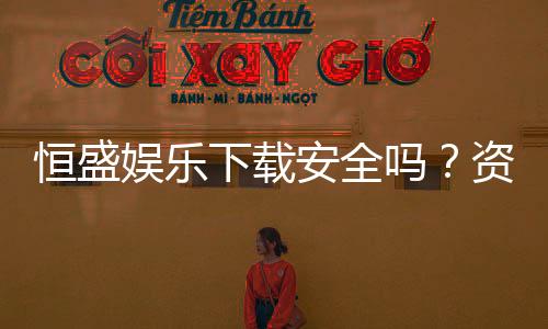 恒盛娱乐下载安全吗?资深玩家解析平台安全性与下载指南