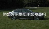 恒盛娱乐提现手续费高吗？资深玩家解析费用详情与应对技巧