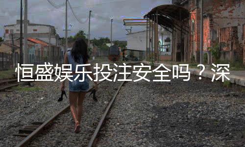 恒盛娱乐投注安全吗？深度解析平台资质与玩家真实体验