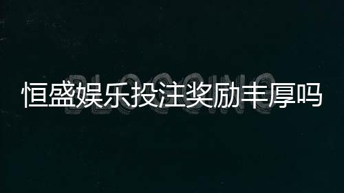 恒盛娱乐投注奖励丰厚吗？深度解析其返利机制与玩家实测反馈