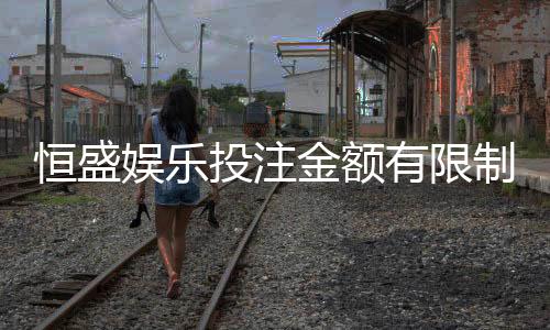 恒盛娱乐投注金额有限制吗？详解平台充值上限与规则