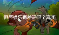 恒盛娱乐有差评吗？真实玩家体验与评价解析