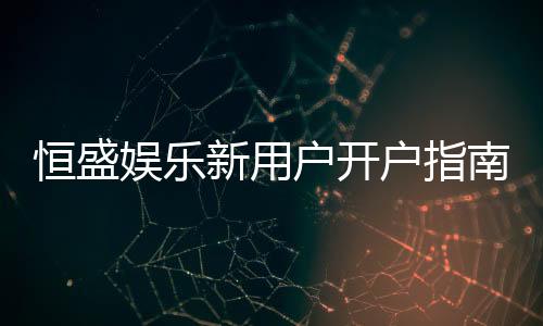 恒盛娱乐新用户开户指南：轻松注册领豪礼畅享棋牌电子游艺