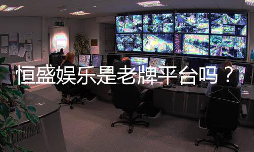 恒盛娱乐是老牌平台吗？资深玩家揭秘其历史与信誉