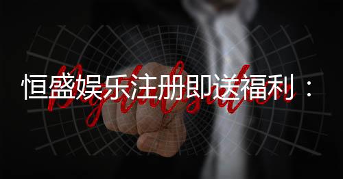 恒盛娱乐注册即送福利:新会员专享豪礼首存加赠彩金!
