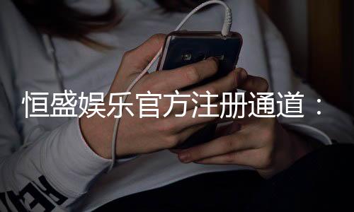 恒盛娱乐官方注册通道:轻松开户畅享顶级棋牌电游盛宴