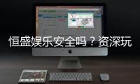 恒盛娱乐安全吗？资深玩家揭秘平台真实体验与保障措施