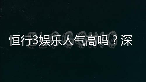 恒行3娱乐人气高吗？深度解析平台火爆原因与玩家真实体验