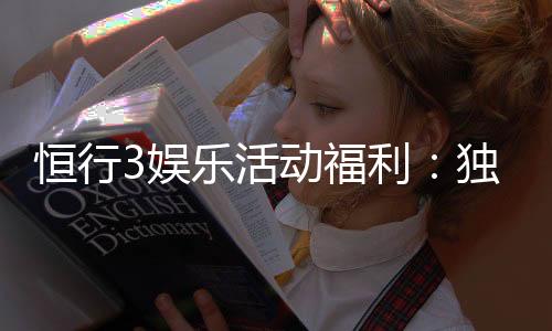 恒行3娱乐活动福利：独家福利大放送新老玩家畅享豪礼