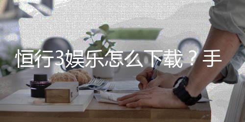 恒行3娱乐怎么下载？手把手教你快速安装畅玩攻略