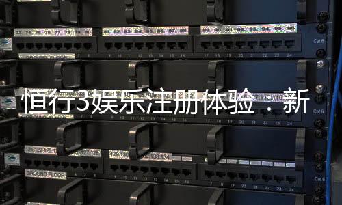 恒行3娱乐注册体验:新用户专享豪礼与流畅游戏体验指南