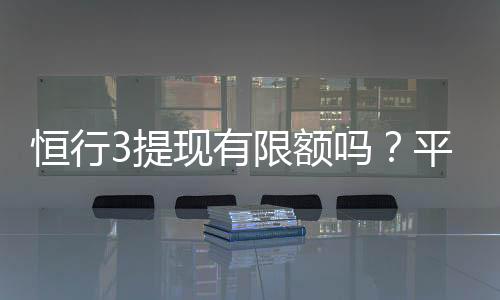 恒行3提现有限额吗?平台提现规则与限额详解