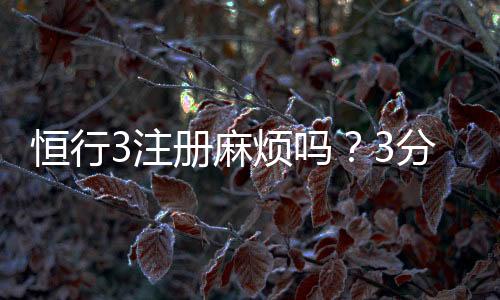 恒行3注册麻烦吗？3分钟快速开户流程详解
