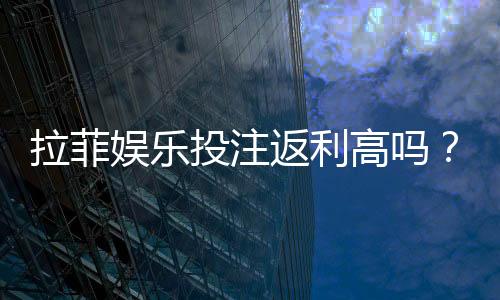 拉菲娱乐投注返利高吗？资深玩家揭秘真实返利比例与技巧
