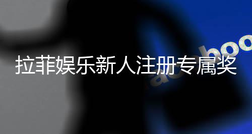 拉菲娱乐新人注册专属奖励：首存礼金与高额返利等你拿