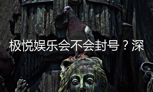 极悦娱乐会不会封号？深度解析平台风控与账号安全策略