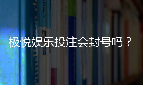 极悦娱乐投注会封号吗？揭秘平台风控规则与防封技巧