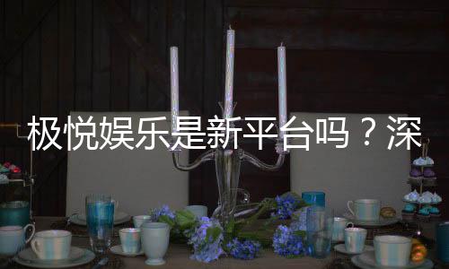 极悦娱乐是新平台吗?深度解析其背景与特色