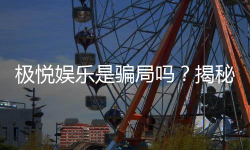 极悦娱乐是骗局吗?揭秘真相与玩家真实体验分享