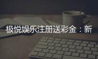 极悦娱乐注册送彩金：新人礼包豪礼相送首存即享高额彩金