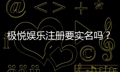 极悦娱乐注册要实名吗？实名认证流程与注意事项详解