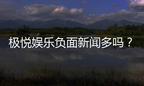 极悦娱乐负面新闻多吗?深度解析其真实性与玩家应对策略