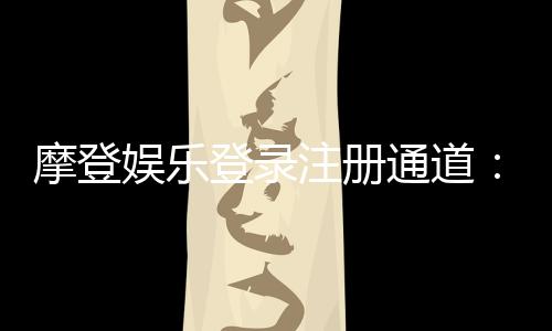 摩登娱乐登录注册通道:轻松畅享顶级电子游艺体验
