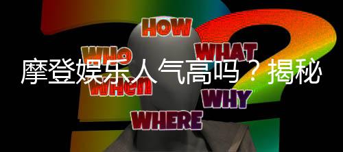 摩登娱乐人气高吗?揭秘其火爆原因与玩家真实体验