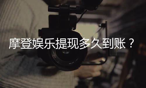 摩登娱乐提现多久到账？实测到账时效与流程详解
