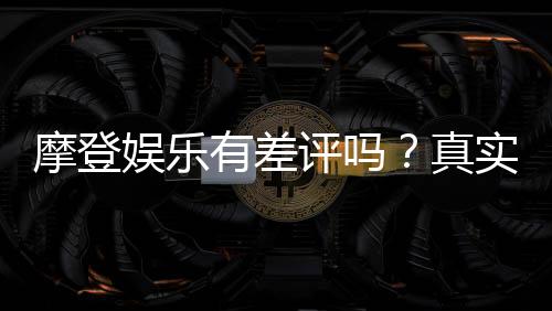 摩登娱乐有差评吗？真实玩家体验与评价解析
