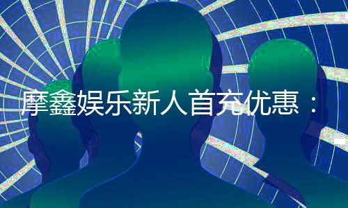 摩鑫娱乐新人首充优惠:首存福利详解与实战领取指南