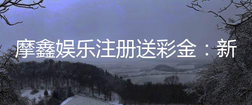 摩鑫娱乐注册送彩金:新会员专享彩金礼包首存即送!