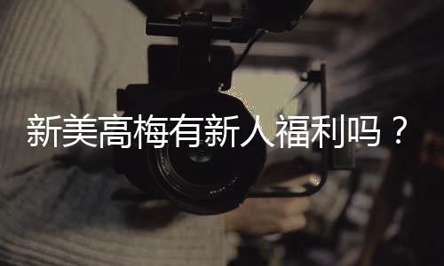 新美高梅有新人福利吗？揭秘首存优惠与独家礼包