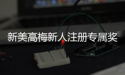 新美高梅新人注册专属奖励：首存礼金高达888元等你来拿